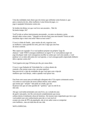 Uma das realidades mais duras que nós temos que enfrentar como homens é, que
para a maioria de nós, obter mulheres é uma forma de jogar, e o
jogo é equipado fortemente contra nós.
Se lembre da última vez que você teve um encontro... Não foi
há muito tempo, foi?
VocÊ já não se achou interiormente procurando , ou antes ou durante a noite,
desejar saber coisas como, " Quando eu deveria fazer meu movimento? Estou eu indo
encontrar algo a mais esta noite? Bem eu terei sorte?”.
E isso é a linha de fundo... para muitos de nós, negociar com
as mulheres e uma questão de sorte, pois isto é algo que esta fora
de nosso controle.
Mas espera um segundo. E se você pudesse projetar seu próprio "jogo de
chances " onde VOCÊ consegue estabelecer as regras? E se você pudesse jogar um
jogo de pôquer onde você conseguisse escolher as cartas que você esta usando, e você
pudesse ver as mãos dela antes de você apostar, e você consegue pedir emprestado dinheiro
dela e apostar contra ela?
Você jogaria este jogo 24 horas por dia, por causa disto.
E isso é o que Sedução de Velocidade faz: o coloca dentro do
controle e lhe ensina como criar, em uma repetível,
base previsível, o tipo de resultados do que você quer com o tipo,de
mulheres que você deseja , onde e quando você quiser isto.
Este bom som causa uma reivindicação ultrajante não é? Eu espero certamente assim;
vai contra as convicções da nossa cultura inteira; uma cultura
que ensina que " atração " não pode ser criada, que isto
há pouco tem que ser uma questão de " química " que ou está lá ou
não está.
Até que você tenha terminado com este livro, ou o estudo de casa
da qual é uma parte, isto lhe convencerá completamente que nossa
cultura inteira é totalmente cheia de besteiras. Até mesmo mais importante que isto e que
você poderá usar este conhecimento para dar a si um incrível
avanço em cima de 99% da população, não só em saber como se comportar
com mulheres , mas em toda área de sua vida.
NOTA ESPECIAL:
 