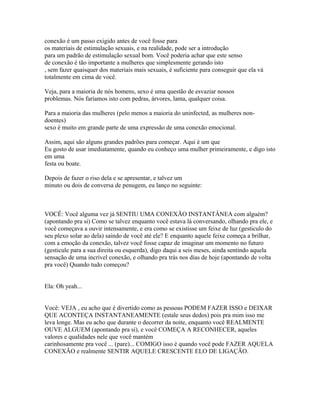 conexão é um passo exigido antes de você fosse para
os materiais de estimulação sexuais, e na realidade, pode ser a introdução
para um padrão de estimulação sexual bom. Você poderia achar que este senso
de conexão é tão importante a mulheres que simplesmente gerando isto
, sem fazer quaisquer dos materiais mais sexuais, é suficiente para conseguir que ela vá
totalmente em cima de você.
Veja, para a maioria de nós homens, sexo é uma questão de esvaziar nossos
problemas. Nós faríamos isto com pedras, árvores, lama, qualquer coisa.
Para a maioria das mulheres (pelo menos a maioria do uninfected, as mulheres non-
doentes)
sexo é muito em grande parte de uma expressão de uma conexão emocional.
Assim, aqui são alguns grandes padrões para começar. Aqui é um que
Eu gosto de usar imediatamente, quando eu conheço uma mulher primeiramente, e digo isto
em uma
festa ou boate.
Depois de fazer o riso dela e se apresentar, e talvez um
minuto ou dois de conversa de penugem, eu lanço no seguinte:
VOCÊ: Você alguma vez já SENTIU UMA CONEXÃO INSTANTÂNEA com alguém?
(apontando pra si) Como se talvez enquanto você estava lá conversando, olhando pra ele, e
você começava a ouvir intensamente, e era como se existisse um feixe de luz (gesticulo do
seu plexo solar ao dela) saindo de você até ele? E enquanto aquele feixe começa a brilhar,
com a emoção da conexão, talvez você fosse capaz de imaginar um momento no futuro
(gesticule para a sua direita ou esquerda), digo daqui a seis meses, ainda sentindo aquela
sensação de uma incrível conexão, e olhando pra trás nos dias de hoje (apontando de volta
pra você) Quando tudo começou?
Ela: Oh yeah...
Você: VEJA , eu acho que é divertido como as pessoas PODEM FAZER ISSO e DEIXAR
QUE ACONTEÇA INSTANTANEAMENTE (estale seus dedos) pois pra mim isso me
leva longe. Mas eu acho que durante o decorrer da noite, enquanto você REALMENTE
OUVE ALGUEM (apontando pra si), e você COMEÇA A RECONHECER, aqueles
valores e qualidades nele que você mantém
carinhosamente pra você ... (pare)... COMIGO isso é quando você pode FAZER AQUELA
CONEXÃO e realmente SENTIR AQUELE CRESCENTE ELO DE LIGAÇÃO.
 