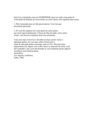 Este livro é projetado como um WORKBOOK, para ser usado como parte de
Velocidade de Sedução de Casa Estudo ou Curso inteiro. Isto significa duas coisas:
1. Não é projetado para ser lido passivamente. Você tem que
ativamente participar.
2. Se você não adquiriu isto como parte do curso inteiro,
que inclui aproximadamente 12 horas de fitas de áudio, entre outras
coisas, você deveria considerar fazer isto seriamente.
Uma coisa mais. Este livro é dividido em duas seções: teoria e
aplicação prática. Se você quer saltar à frente para a
seção de aplicação prática, prossiga, sinta-se livre. Há pouco faça
seguramente isto, depois você volta e baixa os materiais de teoria; você
deve entender o que você está fazendo se você realmente quiser adquirir
excelência nesta matéria-prima.
réusJeffries
Los Angeles, Califórnia,
Junho, 1994,
 