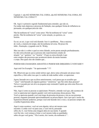 Capítulo 1: não HÁ NENHUMA TAL COISA, não HÁ NENHUMA TAL COISA, HÁ
NENHUMA TAL COISA!!!!
Ok. Aqui é o primeiro segredo fundamental para entender, que não só,
Faz andar mais depressa o processo de Sedução, mas qualquer forma de influência ou
persuasão, em qualquer,área da vida:
Não há nenhuma tal “coisa” como amor. Não há nenhuma tal “coisa” como
paixão. Não há nenhuma tal “coisa” como atração, ou química, ou
luxúria.
Eu sei, eu sei, o que você está dizendo. Isso é o problema... Para a maioria
de vocês, a maioria do tempo, não há nenhuma tal coisa. Há pouco há
tédio , frustração, e jogando com Sr. Winky.
Mas isso não é o sobre o qual eu estou falando, assim presta atenção profundamente.
Eu não estou dizendo que as pessoas não experimentam estados de
atração " ou " química " ou " luxúria ". O que eu estou dizendo é que
estes estados são processos que acontecem dentro da mente humana
e corpo. Dos quais eles são estados que...
PODEM SER CHAMADOS ADIANTES E PODEM SER DIRIGIDOS À VONTADE!!!
Aqui está Um Exemplo: " Se apaixonando " !!!!
Ok. Observem que eu estou sendo teórico aqui ,deixo uma colocação um pouco mais
específica ,e falo sobre isso que é o sonho de toda mulher sobre: se apaixonar.
Agora, baseado em o que eu disse anteriormente, você pensa que eu acredito que
" amor " está baseado em alguma química " misteriosa " que flui entre duas pessoas?
Talvez é causado por um alvo-nu pequeno anjo nomeado Cupido que atira uma flexa em
seu coração?
Não, Aqui é como as pessoas se apaixonam: Primeiro, entenda você que ,não acontece de
você se apaixonar por alguém quando você está na presença dessa pessoa. Não.
Você se apaixona quando você esta longe da presença da pessoa e sim na sua presença
pessoal, enquanto pensando aproximadamente na pessoa depois. Isto é por que é assim tão
hypnotizavelmente poderoso, porque você está fazendo isto a você, e as pessoas sempre são
o melhor hypnotistas delas.
Aqui é como acontece: você sai com alguém, talvez até mesmo num
encontro. E então você vai para casa, e você está lá, pensando
sobre ela. E, você forma uma imagem dela em sua mente. E quando
você faz isto, você começa a listar a você mesmo todas as qualidades
sobre ela que você gosta, " Ela é assim, ela é assim, ela realmente é " .
 
