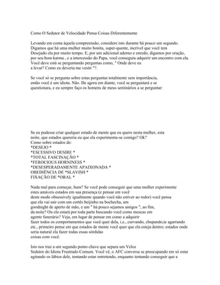 Como O Sedutor de Velocidade Pensa Coisas Diferentemente
Levando em conta àquela compreensão, considere isto durante há pouco um segundo.
Digamos que há uma mulher muito bonita, super-quente, incrível que você tem
Desejado ela por muito tempo. E, por um adicional adorno e enredo, digamos por oração,
por seu bom karma , e a intercessão do Papa, você conseguiu adquirir um encontro com ela.
Você deve está se perguntando perguntas como, " Onde deve eu
a levar? Como eu deveria me vestir "?.
Se você só se pergunta sobre estas perguntas totalmente sem importância,
então você é um idiota. Não. De agora em diante, você se perguntará e se
questionara, e eu sempre faço os homens de meus seminários a se perguntar:
Se eu pudesse criar qualquer estado de mente que eu quero nesta mulher, esta
noite, que estados quereria eu que ela experimenta-se comigo? Ok?
Como sobre estados de:
*DESEJO *
*ESCESSIVO DESIRE *
*TOTAL FASCINAÇÃO *
*FEROCIOUS HORNINESS *
*DESESPERADAMENTE APAIXONADA *
OBEDIÊNCIA DE *SLAVISH *
FIXAÇÃO DE *ORAL *
Nada mal para começar, hum? Se você pode conseguir que uma mulher experimente
estes amáveis estados em sua presença (e pensar em você
deste modo obsessively igualmente quando você não estiver ao redor) você pensa
que ela vai sair com um cortês beijinho na bochecha, um
goodnight de aperto de mão, e um " há pouco sejamos amigos ", ao fim,
da noite? Ou ela estará por toda parte buscando você como moscas em
agente funerário? Veja, em lugar de pensar em como a adquirir
fazer todos os comportamentos que você quer dela, i.e., curvando, chupando,te agarrando
etc., primeiro pense em que estados de mente você quer que ela esteja dentro; estados onde
seria natural ela fazer todas essas sórdidas
coisas com você.
Isto nos traz a um segundo ponto chave que separa um Veloz
Sedutor do Idiota Frustrado Comum. Você vê, o AFC conversa se preocupando em só estar
agitando os lábios dele, tentando estar entretendo, enquanto tentando conseguir que a
 