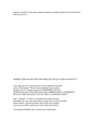 menina o entenda. O Faça andar depressa Sedutor (e qualquer Mestre bom de Persuasão)
sabe que ele deve...
SEMPRE COMUNICAR COM UMA DIREÇÃO E RESULTADO EM MENTE!!!!
Veja, algo que eu vou mostrar para você em capítulos posteriores
possa o fazer pensar, " Bem a menina entende o que eu estou
dizendo a ela "?. E minha resposta é: O PROPÓSITO DA SUA
COMUNICAÇÃO É NÃO LHE DAR UMA COMPREENSÃO. O PROPÓSITO
DE SUA COMUNICAÇÃO É LEVAR VOCÊ A UM RESULTADO!!!!
Este " resultado " é a pôr em um estado de luxúria, horniness,
fascinação, etc. que você a quer dentro, porque uma vez ela está dentro
destes estados, é natural ela querer fazer todas essas sórdidas
coisas em seu corpo e querer que você os faça nela também .
Uma Pequena Metáfora para Avançar Sua Compreensão
 