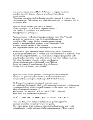Uma vez, eu perguntei para um Mestre de Persuasão se ele podia me dar um
entendimento melhor de como influenciar as mulheres. Ele me falou a
história seguinte:
" Quando eu tenho a intenção de influenciar uma mulher, eu gosto de pensar em mim
como um pescador. Tudo o que eu faço, toda a ação que eu entro é organizada ao redor de
pegar aquele peixe.
Agora, eu lançarei a isca na água, e então eu assistirei
E verei o que o peixe faz. E os peixes surgirão e cheirarão a
isca, e estarão ao redor da isca. E eu estou assistindo
de que parte da isca gosta o peixe.
Agora, aqui mesmo é onde a maioria das pessoas comete o erro delas. Veja você
que assim que o peixe morde a isca, eles começam bobinando nisso
como loucos. Mas eu nunca faço isto, porque eu considero que eu
só tenho 10 metros de linha de pesca para pegar 150kg de peixe.Então
se o peixe me sentir puxando na linha, vai puxar
atrás e aquela linha vai S-N-UM-P e nenhum peixe vira para mim.
Assim o que eu faço é permanecer bem em frente daquele peixe, e o que eu faço
é , eu começo enrolando a linha ao peixe devagar. Para mim caminhar de modo que o peixe
não sinta nenhum puxão na linha e não resista a mim. E há pouco pareça natural a isto
enquanto eu fico mais íntimo e mais íntimo a isto. E o mais íntimo eu fico a isto, o mais
forte minha fica ao peixe . E o peixe sente tão natural que isto
há pouco elimina a própria resistência e ele pensa, " Ei isto é
direito. Isto é natural. É natural pular para dentro do barco, ser
esfolado, destripou, frito para cima e comido "!
Agora, não foi uma história agradável? Eu quero que você pense bem nisto,
porque eu não quero que você vá cometer os mesmos erros bobos que eu
cometi quando eu estava aprendendo Sedução de Velocidade primeiro.
Me deixe explicar um pouco. Veja, quando eu comecei, eu era
tão excitado pelo fato deu poder adquirir mulheres quentes - sexualmente excitadas que eu
pensava que só alguns minutos eram suficientes para pegalas ,Assim, eu era próspero
adquirindo estas mulheres quente e ?
Você apostou. Quer a verdade ? NORMALMENTE NÃO!!! Porque eu
Vinha muito forte, sem os amolecer primeiro, é...
EU SÓ TIVE SUCESSO EM ASSUSTALAS E FAZELAS CAIR FORA!!!!
Isso é certo. Sim, se você praticar os padrões sexuais que eu vou primeiro
o ensinar, uma mulher vai muito provável se por quente .
Mas a menos que ela já seja uma pessoa altamente sexual que se deixa levar , ou ela
conheça bastante bem já o sentimento. Ela há pouco pode pensar... " Deus, eu estou
 