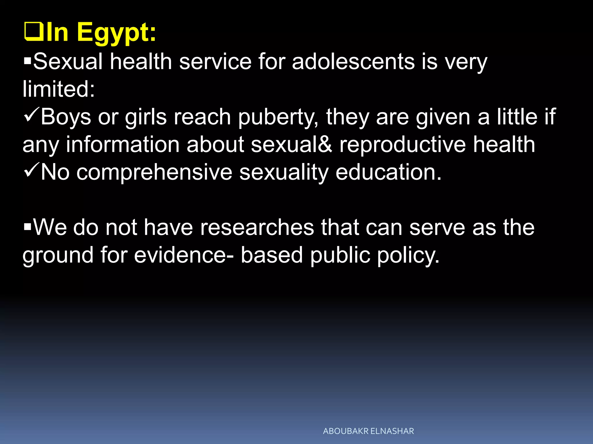 In Egypt:
Sexual health service for adolescents is very
limited:
Boys or girls reach puberty, they are given a little if
any information about sexual& reproductive health
No comprehensive sexuality education.
We do not have researches that can serve as the
ground for evidence- based public policy.
ABOUBAKR ELNASHAR
 