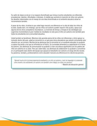 Su salón de clases es de por sí un espacio diversificado que incluye muchos estudiantes con diferentes
procedencias, talentos, dificultades e intereses. A medida que aumenta la inserción de niños con autismo,
los desafíos relacionados con el manejo de una clase diversificada en el ambiente educativo actual se
incrementarán también.

A pesar de los retos, el esfuerzo que usted haga marcará una diferencia en la vida de todos los niños de
la clase. Queda claro, sin embargo, que los niños con autismo pueden requerir más ayuda y apoyo que
algunos de los otros compañeros neurotípicos. La inversión de tiempo y energía en las estrategias que
sugerimos incrementará en gran medida los resultados no solo para el niño con autismo sino también para
todos los estudiantes de la comunidad educativa.

Usted también se beneficiará. Mientras más aprenda acerca de los niños con diferencias y cómo apoyar su
inclusión dentro del aula, usted se convertirá en un guía para otros educadores que estarán enfrentando esta
situación por vez primera. Muchas de las destrezas que lo convierten en un excelente educador lo ayudarán
a superar las tareas a las que se enfrentará en el futuro. Su curiosidad alimentará su capacitación en el tema
de autismo. Sus destrezas de comunicación lo ayudarán a crear una alianza significativa con los padres del
niño con autismo en su clase. Pero por sobre todo, sus destrezas de colaboración lo ayudarán a convertirse
en un participante clave dentro del equipo que apoyará al estudiante con autismo a lo largo del año escolar.
Su paciencia, bondad y profesionalismo como educador marcará una diferencia en la vida de esa persona.



    “Aprendí mucho de mi primera experiencia enseñando a un niño con autismo, y esto ha impactado no solamente
    cómo enseño a los estudiantes con autismo sino también cómo trabajo con todos mis alumnos”.
                                                                               - Maestra de educación general




                                                                                                           17
 