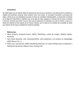 Comentario:
Se debe lograr que el cliente valore la experiencia que le da su producto y sea ésta quien lo incentive a
realizar las próximas compras. Esto empezó como una moda, un concepto innovador a principios del
siglo y ahora ya es una disciplina que para muchos se considera indispensable. La seducción al cliente
ya es algo tan importante y cotidiano que si se deja de hacer asegura un fracaso de la marca, producto
o servicio. Se tiene que tener muy en claro que la seducción no siempre va a ser la misma, y que no a
todos los clientes se les seduce de la misma manera, por lo tanto en la medida de lo posible se tiene
que seducir de la mayor cantidad de maneras posibles.
Referencias:
 María Amparo, Enriqueta García. (2013). Marketing y venta de imagen. Madrid, España:
Paraninfo
 Hans Hatch Dorantes. (15/ noviembre/2013). ¿Eres publicista y no conoces la metodología
AIDA? Merca 2.0, 1, 1
 Pedro Lara, José ponzoa. (2002). Marketing relacional: Un nuevo enfoque para la seducción y
fidelización del cliente. México: times- Prentice hall
 