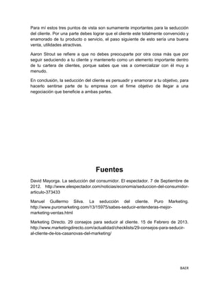 BAER
Para mí estos tres puntos de vista son sumamente importantes para la seducción
del cliente. Por una parte debes lograr que el cliente este totalmente convencido y
enamorado de tu producto o servicio, el paso siguiente de esto sería una buena
venta, utilidades atractivas.
Aaron Strout se refiere a que no debes preocuparte por otra cosa más que por
seguir seduciendo a tu cliente y mantenerlo como un elemento importante dentro
de tu cartera de clientes, porque sabes que vas a comercializar con él muy a
menudo.
En conclusión, la seducción del cliente es persuadir y enamorar a tu objetivo, para
hacerlo sentirse parte de tu empresa con el firme objetivo de llegar a una
negociación que beneficie a ambas partes.
Fuentes
David Mayorga. La seducción del consumidor. El espectador. 7 de Septiembre de
2012. http://www.elespectador.com/noticias/economia/seduccion-del-consumidor-
articulo-373433
Manuel Guillermo Silva. La seducción del cliente. Puro Marketing.
http://www.puromarketing.com/13/15975/sabes-seducir-entenderas-mejor-
marketing-ventas.html
Marketing Directo. 29 consejos para seducir al cliente. 15 de Febrero de 2013.
http://www.marketingdirecto.com/actualidad/checklists/29-consejos-para-seducir-
al-cliente-de-los-casanovas-del-marketing/
 