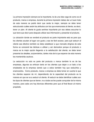 MARITZA LÓPEZ CARMONA
SEDUCCIÓN DEL CLIENTE
2
La primera impresión siempre es la importante, te da una idea vaga de como es el
producto, marca o empresa, durante la primera impresión debes dar un buen trato
de esta manera se podrá decir que serás la mejor, siempre se debe tener
estructurado cuáles serán los atributos con los que enamoraras al cliente, es decir,
tener un plan. Al cliente le gusta sentirse importante por eso debes escuchar lo
que tiene que decir para después utilizar esa información y presentar el producto.
La ubicación donde se venderá el producto es parte importante esto es para que
los clientes acudan al lugar con gusto y sea de fácil acceso; para qué seducir al
cliente sea efectivo también se debe establecer a que mercado dirigirse de esta
forma se conocerá las tácticas a utilizar y así demostrar porque el producto o
marca es la mejor opción llegando a la satisfacción del cliente; se debe tener
presente los detalles, sorprenderlos, darles más de lo que esperan de esta manera
los mantendrás cautivos.
La seducción no solo es parte del producto o marca también lo es de las
empresas, algunas se enfocan tanto en los clientes que dejan a un lado a los
empleados de la empresa siendo que a estos también hay que seducirlos y
enamorarlos. Como producto, marca o empresa se debe tomar en cuenta lo que
los clientes esperan de mí, dependiendo de la capacidad del producto es la
manera en que se va a seducir al cliente. Al seducir se debe identificar cuáles son
los tipos de clientes que se tienen, no a todos se les puede conquistar de la misma
manera, para cada uno hay técnicas diferentes pero que al final llevan al mismo
propósito.
 