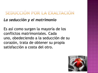 Seducción por la exaltaciónLa seducción y el matrimonio Es así como surgen la mayoría de los conflictos matrimoniales. Cada uno, obedeciendo a la seducción de su corazón, trata de obtener su propia satisfacción a costa del otro.