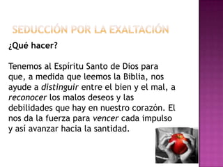 Seducción por la exaltación¿Qué hacer? Tenemos al Espíritu Santo de Dios para que, a medida que leemos la Biblia, nos ayude a distinguir entre el bien y el mal, a reconocer los malos deseos y las debilidades que hay en nuestro corazón. El nos da la fuerza para vencer cada impulso y así avanzar hacia la santidad.