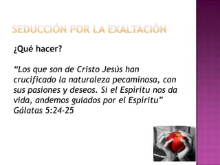 Seducción por la exaltación¿Qué hacer?“Los que son de Cristo Jesús han crucificado la naturaleza pecaminosa, con sus pasiones y deseos. Si el Espíritu nos da vida, andemos guiados por el Espíritu”  Gálatas 5:24-25 