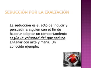 Seducción por la exaltaciónLa seducción es el acto de inducir y persuadir a alguien con el fin de  hacerle adoptar un comportamiento según la voluntad del que seduce. Engañar con arte y maña. Un conocido ejemplo: