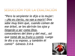 Seducción por la exaltación“Pero la serpiente le dijo a la mujer: —¡No es cierto, no van a morir! Dios sabe muy bien que, cuando coman de ese árbol, se les abrirán los ojos y llegarán a sercomo Dios, conocedores del bien y del mal… así que tomó de su fruto y comió. Luego le dio a su esposo, y también él comió”  Génesis 3:4-6