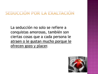 Seducción por la exaltaciónLa seducción no solo se refiere a conquistas amorosas, también son ciertas cosas que a cada persona le atraen o le gustan mucho porque le ofrecen gozo y placer.