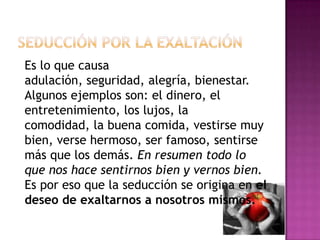 Seducción por la exaltaciónEs lo que causa adulación, seguridad, alegría, bienestar. Algunos ejemplos son: el dinero, el entretenimiento, los lujos, la comodidad, la buena comida, vestirse muy bien, verse hermoso, ser famoso, sentirse más que los demás. En resumen todo lo que nos hace sentirnos bien y vernos bien. Es por eso que la seducción se origina en el deseo de exaltarnos a nosotros mismos. 