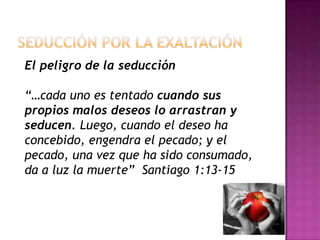 Seducción por la exaltaciónEl peligro de la seducción “…cada uno es tentado cuando sus propios malos deseos lo arrastran y seducen. Luego, cuando el deseo ha concebido, engendra el pecado; y el pecado, una vez que ha sido consumado, da a luz la muerte”  Santiago 1:13-15