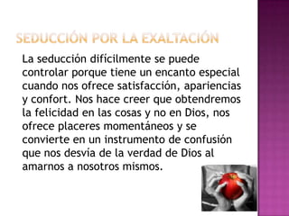 Seducción por la exaltaciónLa seducción difícilmente se puede controlar porque tiene un encanto especial cuando nos ofrece satisfacción, apariencias y confort. Nos hace creer que obtendremos la felicidad en las cosas y no en Dios, nos ofrece placeres momentáneos y se convierte en un instrumento de confusión que nos desvía de la verdad de Dios al amarnos a nosotros mismos. 