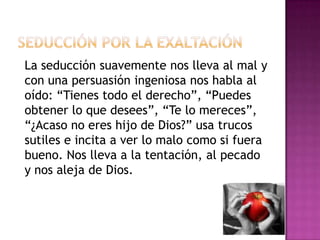 Seducción por la exaltaciónLa seducción suavemente nos lleva al mal y con una persuasión ingeniosa nos habla al oído: “Tienes todo el derecho”, “Puedes obtener lo que desees”, “Te lo mereces”, “¿Acaso no eres hijo de Dios?” usa trucos sutiles e incita a ver lo malo como si fuera bueno. Nos lleva a la tentación, al pecado y nos aleja de Dios.