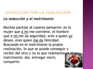 Seducción por la exaltaciónLa seducción y el matrimonio Muchas parejas al casarse pensaron: es la mujer que a mí me conviene, el hombre que a mí me da seguridad, eres a quien yo deseo, eres quien me da felicidad. Buscando en el matrimonio la propia realización, lo que se puede conseguir y recibir del otro y no lo que realmente es el matrimonio: dar, entregar morir, compartir. 