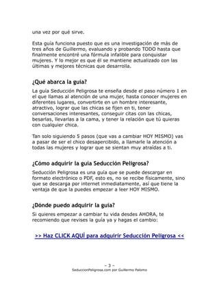 una vez por qué sirve.

Esta guía funciona puesto que es una investigación de más de
tres años de Guillermo, evaluando y probando TODO hasta que
finalmente encontré una fórmula infalible para conquistar
mujeres. Y lo mejor es que él se mantiene actualizado con las
últimas y mejores técnicas que desarrolla.


¿Qué abarca la guía?
La guía Seducción Peligrosa te enseña desde el paso número 1 en
el que llamas al atención de una mujer, hasta conocer mujeres en
diferentes lugares, convertirte en un hombre interesante,
atractivo, lograr que las chicas se fijen en ti, tener
conversaciones interesantes, conseguir citas con las chicas,
besarlas, llevarlas a la cama, y tener la relación que tú quieras
con cualquier chica.

Tan solo siguiendo 5 pasos (que vas a cambiar HOY MISMO) vas
a pasar de ser el chico desapercibido, a llamarle la atención a
todas las mujeres y lograr que se sientan muy atraídas a ti.


¿Cómo adquirir la guía Seducción Peligrosa?
Seducción Peligrosa es una guía que se puede descargar en
formato electrónico o PDF, esto es, no se recibe físicamente, sino
que se descarga por internet inmediatamente, así que tiene la
ventaja de que la puedes empezar a leer HOY MISMO.


¿Dónde puedo adquirir la guía?
Si quieres empezar a cambiar tu vida desdes AHORA, te
recomiendo que revises la guía ya y hagas el cambio:


 >> Haz CLICK AQUÍ para adquirir Seducción Peligrosa <<




                                   –3–
                 SeduccionPeligrosa.com por Guillermo Palomo
 
