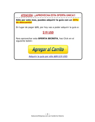 ATENCIÓN: ¡¡APROVECHA ESTA OFERTA UNICA!!
Sólo por este mes, puedes adquirir la guía con un 35%
de descuento!

En lugar de pagar $29, por hoy vas a poder adquirir la guía a:

                             $19 USD

Para aprovechar esta OFERTA SECRETA, haz Click en el
siguiente botón:




            Adquirir la guía por sólo $29 $19 USD



Guillermo descubrió que el dinero, la apariencia física, o
 un auto lujoso NO servían para conquistar a una chica.

En cambio, desarrolló un método analizando la psicología y
personalidad femenina para atraer a cualquier chica.




                                –4–
              SeduccionPeligrosa.com por Guillermo Palomo
 