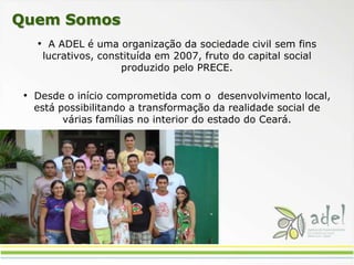 Quem Somos  A ADEL é uma organização da sociedade civil sem fins lucrativos, constituída em 2007, fruto do capital social produzido pelo PRECE.