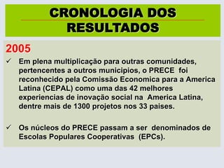 O PRECE ganha notoriedade e os estudantes universitários oriundos da cidade de Pentecoste, fizeram a primeira multiplicação da iniciativa criando um núcleo em sua cidade.CRONOLOGIA DOS  RESULTADOS2005Emplenamultiplicaçãoparaoutrascomunidades, pertencentes a outrosmunicipios, o PRECE  foireconhecidopelaComissãoEconomicapara a America Latina (CEPAL) comouma das 42 melhoresexperiencias de inovação social na  America Latina, dentremais de 1300 projetosnos 33 paises.