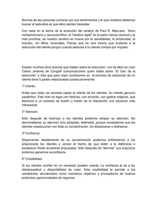 Muchas de las personas compran por sus sentimientos y lo que nosotros debemos
buscar al seducilos es que ellos sientan bienestar.
Con base en la teoría de la evolución del cerebro de Paul D. MacLean, físico
norteamericano y neurocientífico; el "cerebro reptil" es la parte menos racional y la
más primitiva, de nuestro cerebro se mueve por la sensibilidad, la emotividad, el
impulso, sin filtros racionales. Pienso que es otra treoría que sustenta a la
seducción del cliente porque cuando seduces a tu cliente compra por impulso.
Existen muchos otros autores que hablan sobre la seducción; uno de ellos es Juan
Carlos Jiménez de Congraf comunicaciones quien habla sobre “El Gen de la
seducción” y dice que para crear condiciones en el proceso de seducción de un
cliente tiene 5 partes relacionadas consecutivamente:
1º Interés.
Antes que nada, se necesita captar el interés de los clientes. Su interés genuino
yauténtico. Esto sólo se logra con hechizo, con encanto, con gestos mágicos, que
daninicio a un proceso de ilusión y hacen de la interacción una situación más
interesante.
2º Atención.
Sólo después de hechizar a los clientes podemos atrapar su atención. No
decimosllamar su atención sino atraparla, detenerla, porque necesitamos que los
clientes nosescuchen con toda su concentración, sin dispersarse o distraerse.
3º Confianza.
Disponiendo debidamente de su concentración podemos enfrentarnos a los
prejuiciosde los clientes y vencer el hecho de que estén a la defensiva o
escépticos frente anuestras propuestas. Sólo después de “eliminar” sus prejuicios
podemos ganarnos suconfianza.
4º Credibilidad.
Si los clientes confían en un vendedor pueden creerle. La confianza le da a los
clientesactitud y disponibilidad de creer. Esta credibilidad le permite a los
vendedores servalorados como individuos objetivos y proveedores de buenos
productos yoportunidades de negocios.
 