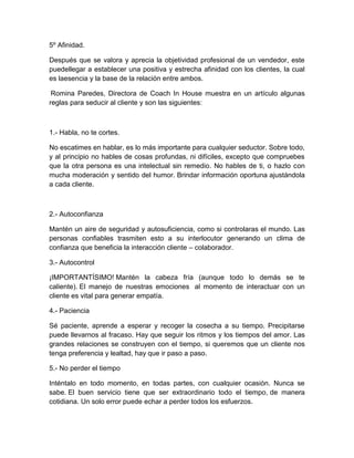 5º Afinidad.
Después que se valora y aprecia la objetividad profesional de un vendedor, este
puedellegar a establecer una positiva y estrecha afinidad con los clientes, la cual
es laesencia y la base de la relación entre ambos.
Romina Paredes, Directora de Coach In House muestra en un artículo algunas
reglas para seducir al cliente y son las siguientes:
1.- Habla, no te cortes.
No escatimes en hablar, es lo más importante para cualquier seductor. Sobre todo,
y al principio no hables de cosas profundas, ni difíciles, excepto que compruebes
que la otra persona es una intelectual sin remedio. No hables de ti, o hazlo con
mucha moderación y sentido del humor. Brindar información oportuna ajustándola
a cada cliente.
2.- Autoconfianza
Mantén un aire de seguridad y autosuficiencia, como si controlaras el mundo. Las
personas confiables trasmiten esto a su interlocutor generando un clima de
confianza que beneficia la interacción cliente – colaborador.
3.- Autocontrol
¡IMPORTANTÍSIMO! Mantén la cabeza fría (aunque todo lo demás se te
caliente). El manejo de nuestras emociones al momento de interactuar con un
cliente es vital para generar empatía.
4.- Paciencia
Sé paciente, aprende a esperar y recoger la cosecha a su tiempo. Precipitarse
puede llevarnos al fracaso. Hay que seguir los ritmos y los tiempos del amor. Las
grandes relaciones se construyen con el tiempo, si queremos que un cliente nos
tenga preferencia y lealtad, hay que ir paso a paso.
5.- No perder el tiempo
Inténtalo en todo momento, en todas partes, con cualquier ocasión. Nunca se
sabe. El buen servicio tiene que ser extraordinario todo el tiempo, de manera
cotidiana. Un solo error puede echar a perder todos los esfuerzos.
 