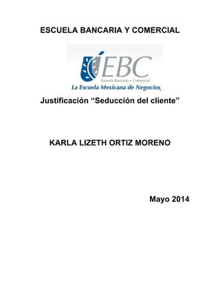 ESCUELA BANCARIA Y COMERCIAL
Justificación “Seducción del cliente”
KARLA LIZETH ORTIZ MORENO
Mayo 2014
 