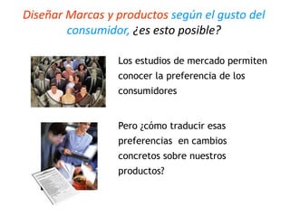 Diseñar Marcas y productos según el gusto del
consumidor, ¿es esto posible?
Los estudios de mercado permiten
conocer la preferencia de los
consumidores
Pero ¿cómo traducir esas
preferencias en cambios
concretos sobre nuestros
productos?
 
