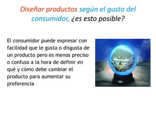 Diseñar productos según el gusto del
consumidor, ¿es esto posible?
El consumidor puede expresar con
facilidad que le gusta o disgusta de
un producto pero es menos preciso
o confuso a la hora de definir en
qué y cómo debe cambiar el
producto para aumentar su
preferencia
 