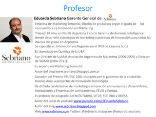 Profesor
Eduardo Sebriano Gerente General de
Empresa de Marketing Sensorial, Diseño de productos según el gusto de los
consumidores e Innovación en Marketing
Trabajó 14 años en Nestlé Argentina 7 como Gerente de Business Intelligence
donde desarrolló estrategias de marketing y procesos de Innovación para todas las
marcas del grupo en Argentina.
Se capacitó en Innovación en Negocios en el IMD de Lausana Suiza.
Es Licenciado en Química de la UBA.
Fue Director de la AAM Asociación Argentina de Marketing (2006-2009) y Director
de SAIMO (2006-2011).
Es experto en Marketing Sensorial.
Autor del blog www.sebriano.blogspot.com.ar
Ganador del Premio PRUEVE 2001 otorgado por el gobierno de la ciudad de
Buenos Aires a proyectos de Innovación Tecnológica
Ha dictado conferencias de marketing e innovación en numerosas Universidades,
Instituciones y Empresas de Latinoamérica, EEUU y Europa.
Es profesor de posgrado del MITA FAUBA, UTDT; FCE UBA y UDESA
Autor del canal de youtube www.youtube.com/c/EduardoSebriano
Autor del Blog www.sebriano.blogspot.com
Web www.sebriano.com Twitter: @sebriano Instagram @eduardo.sebriano
 