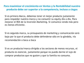 Para maximizar el crecimiento en Ventas y la Rentabilidad nuestro
producto debe ser superior a la competencia, incluso a ciegas
Si es primera Marca, debemos tener el mejor producto justamente
para respaldar nuestra marca y no consumir su equity día a día. Para
mejorar el ROI de la Inversión Marketing. Si comunico vendo más pero
es menos eficiente.
Si es segunda marca, su presupuesto de marketing y comunicación será
bajo por lo que el producto debe defenderse sólo en la góndola, vía
recomendación o boca a boca
Si es un producto/marca dirigido a los sectores de menos recursos, el
producto es esencial, justamente porque no puedo darme el lujo de
comprar productos que no gusten y que la familia no consuma.
 