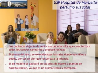 USP Hospital de Marbella
perfumó sus salas
• Los pacientes dejarán de sentir ese peculiar olor que caracteriza a
todos los centros sanitarios y produce rechazo
• El aroma del talco se extenderá por las salas donde hay niños y
bebés, por ser un olor que recuerda a la infancia
• El de madera se aplicará en las salas de espera y plantas de
hospitalización, ya que es un aroma fresco y atemporal
 