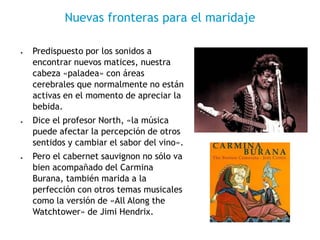 • Predispuesto por los sonidos a
encontrar nuevos matices, nuestra
cabeza «paladea» con áreas
cerebrales que normalmente no están
activas en el momento de apreciar la
bebida.
• Dice el profesor North, «la música
puede afectar la percepción de otros
sentidos y cambiar el sabor del vino».
• Pero el cabernet sauvignon no sólo va
bien acompañado del Carmina
Burana, también marida a la
perfección con otros temas musicales
como la versión de «All Along the
Watchtower» de Jimi Hendrix.
Nuevas fronteras para el maridaje
 
