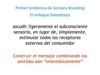Primer tendencia de Sensory Branding
El enfoque Sinestésico
sacudir ligeramente el subconsciente
sensorio, en lugar de, simplemente,
estimular todos los receptores
externos del consumidor
Construir el mensaje combinando los
sentidos aún “sinestésicamente”
 