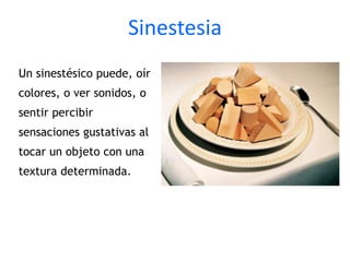 Sinestesia
Un sinestésico puede, oír
colores, o ver sonidos, o
sentir percibir
sensaciones gustativas al
tocar un objeto con una
textura determinada.
 