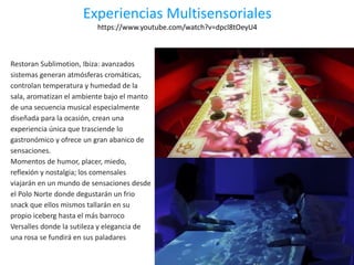 Experiencias Multisensoriales
https://www.youtube.com/watch?v=dpcl8tOeyU4
Restoran Sublimotion, Ibiza: avanzados
sistemas generan atmósferas cromáticas,
controlan temperatura y humedad de la
sala, aromatizan el ambiente bajo el manto
de una secuencia musical especialmente
diseñada para la ocasión, crean una
experiencia única que trasciende lo
gastronómico y ofrece un gran abanico de
sensaciones.
Momentos de humor, placer, miedo,
reflexión y nostalgia; los comensales
viajarán en un mundo de sensaciones desde
el Polo Norte donde degustarán un frio
snack que ellos mismos tallarán en su
propio iceberg hasta el más barroco
Versalles donde la sutileza y elegancia de
una rosa se fundirá en sus paladares
 