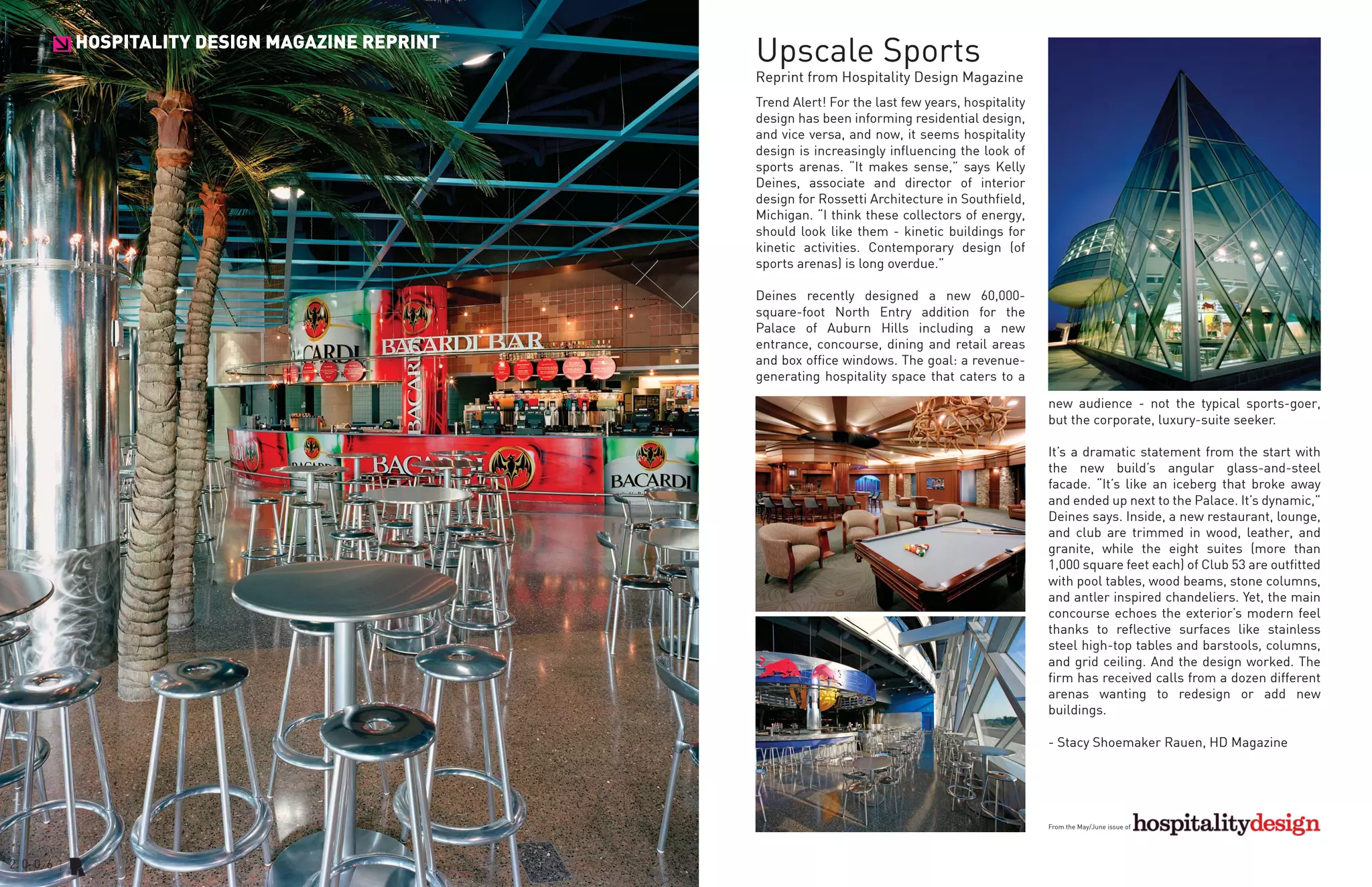 HOSPITALITY DESIGN MAGAZINE REPRINT
>                                     Upscale Sports
                                      Reprint from Hospitality Design Magazine
                                      Trend Alert! For the last few years, hospitality
                                      design has been informing residential design,
                                      and vice versa, and now, it seems hospitality
                                      design is increasingly influencing the look of
                                      sports arenas. “It makes sense,” says Kelly
                                      Deines, associate and director of interior
                                      design for Rossetti Architecture in Southfield,
                                      Michigan. “I think these collectors of energy,
                                      should look like them - kinetic buildings for
                                      kinetic activities. Contemporary design (of
                                      sports arenas) is long overdue.”

                                      Deines recently designed a new 60,000-
                                      square-foot North Entry addition for the
                                      Palace of Auburn Hills including a new
                                      entrance, concourse, dining and retail areas
                                      and box office windows. The goal: a revenue-
                                      generating hospitality space that caters to a

                                                                                         new audience - not the typical sports-goer,
                                                                                         but the corporate, luxury-suite seeker.

                                                                                         It’s a dramatic statement from the start with
                                                                                         the new build’s angular glass-and-steel
                                                                                         facade. “It’s like an iceberg that broke away
                                                                                         and ended up next to the Palace. It’s dynamic,”
                                                                                         Deines says. Inside, a new restaurant, lounge,
                                                                                         and club are trimmed in wood, leather, and
                                                                                         granite, while the eight suites (more than
                                                                                         1,000 square feet each) of Club 53 are outfitted
                                                                                         with pool tables, wood beams, stone columns,
                                                                                         and antler inspired chandeliers. Yet, the main
                                                                                         concourse echoes the exterior’s modern feel
                                                                                         thanks to reflective surfaces like stainless
                                                                                         steel high-top tables and barstools, columns,
                                                                                         and grid ceiling. And the design worked. The
                                                                                         firm has received calls from a dozen different
                                                                                         arenas wanting to redesign or add new
                                                                                         buildings.

                                                                                         - Stacy Shoemaker Rauen, HD Magazine




                                                                                         From the May/June issue of
 