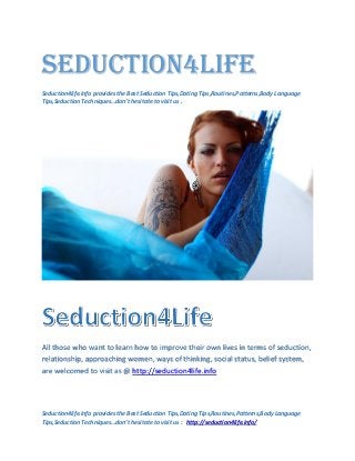 Seduction4Life
Seduction4life.info provides the Best Seduction Tips,Dating Tips,Routines,Patterns,Body Language
Tips,Seduction Techniques…don’t hesitate to visit us .




All those who want to learn how to improve their own lives in terms of seduction,
relationship, approaching women, ways of thinking, social status, belief system,
are welcomed to visit as @ http://seduction4life.info




Seduction4life.info provides the Best Seduction Tips,Dating Tips,Routines,Patterns,Body Language
Tips,Seduction Techniques…don’t hesitate to visit us : http://seduction4life.info/
 