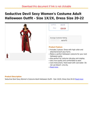 Download this document if link is not clickable


Seductive Devil Sexy Women's Costume Adult
Halloween Outfit - Size 1X/2X, Dress Size 20-22
                                                             List Price :   $92.99

                                                                 Price :
                                                                            $54.04



                                                            Average Customer Rating

                                                                             out of 5



                                                        Product Feature
                                                        q   Includes 3 pieces: Dress with high collar and
                                                            attached brooch plus horns.
                                                        q   Makes a perfect Halloween costume for your next
                                                            Halloween party.
                                                        q   Also perfect for costume role-play and cosplay.
                                                        q   Very nice quality and comfortable to wear.
                                                        q   Care Instructions: Hand wash with cool water. Do
                                                            not use bleach. Line dry.
                                                        q   Read more




Product Description
Seductive Devil Sexy Women's Costume Adult Halloween Outfit - Size 1X/2X, Dress Size 20-22 Read more
 