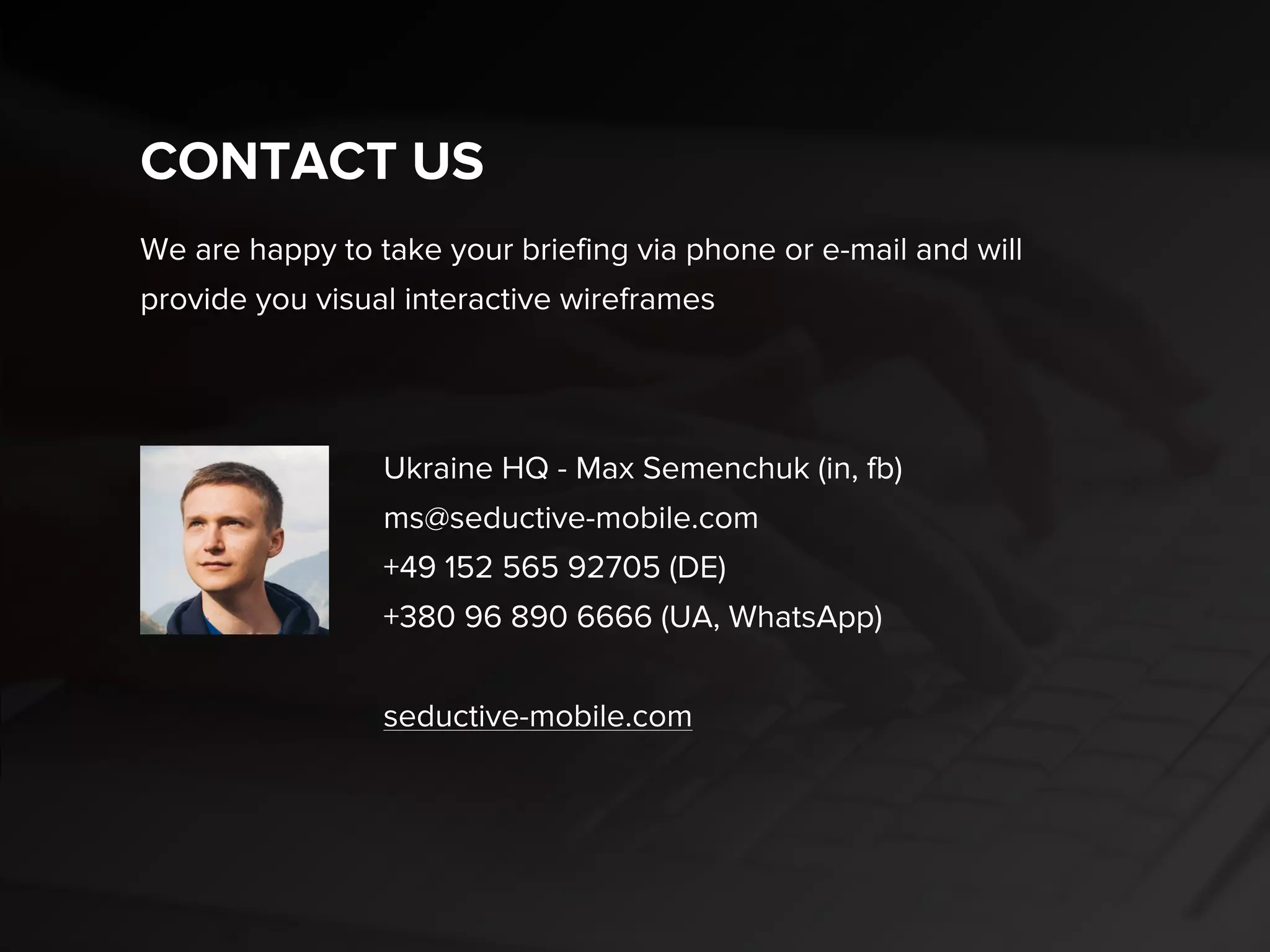 CONTACT US
Max Semenchuk (in, fb), CEO
ms@seductive-mobile.com
skype: max.semenchuk
+49 152 565 92705 (DE)
+380 96 890 6666 (UA, WhatsApp)
Dima Lylyk (in, fb), Business Development
d.lylyk@seductive.com.ua
+38 (093) 152 71 35 (UA)
We are happy to take your briefing via phone or e-mail and will
provide you visual interactive wireframes
seductive-mobile.com
 