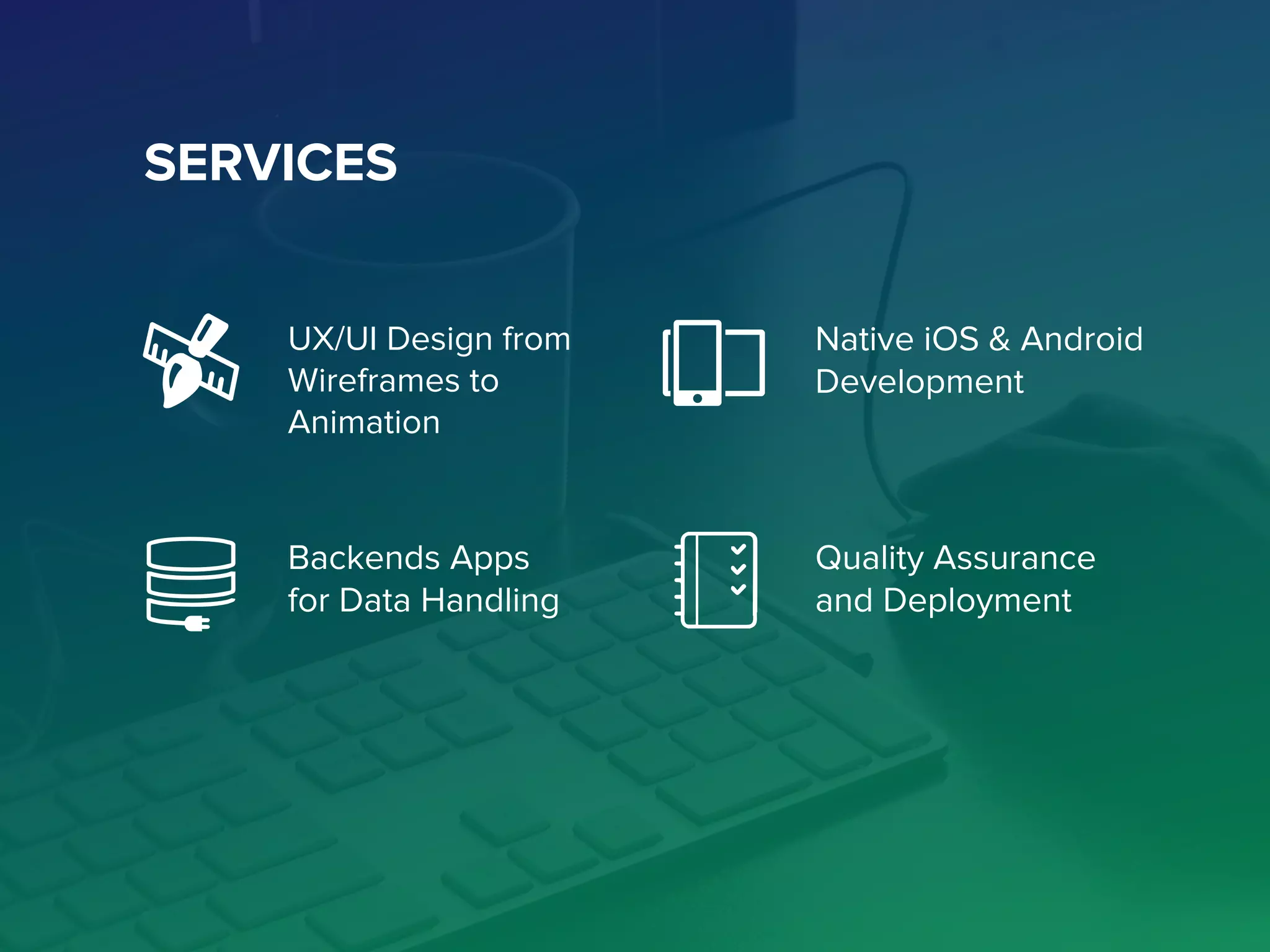 SERVICES
UX/UI Design from
Wireframes to
Animation
Native iOS & Android
Development
Backends Apps
for Data Handling
Quality Assurance
and Deployment
 