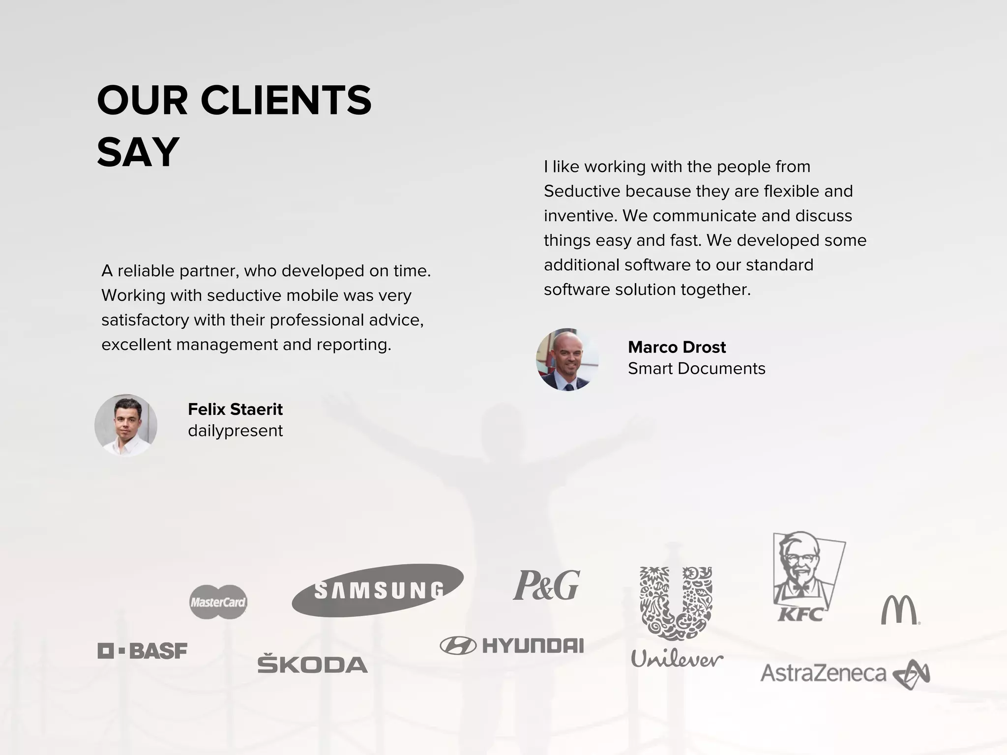OUR CLIENTS
SAY
A reliable partner, who developed on time.
Working with seductive mobile was very
satisfactory with their professional advice,
excellent management and reporting.
I like working with the people from
Seductive because they are flexible and
inventive. We communicate and discuss
things easy and fast. We developed some
additional software to our standard
software solution together.
Felix Staeritz
dailypresent
Marco Drost
Smart Documents
 