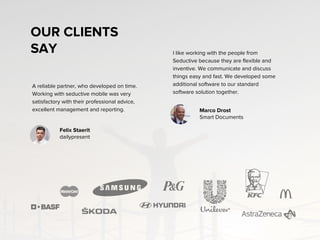 OUR CLIENTS
SAY
A reliable partner, who developed on time.
Working with seductive mobile was very
satisfactory with their professional advice,
excellent management and reporting.
I like working with the people from
Seductive because they are flexible and
inventive. We communicate and discuss
things easy and fast. We developed some
additional software to our standard
software solution together.
Felix Staeritz
dailypresent
Marco Drost
Smart Documents
 