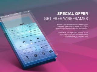 SPECIAL OFFER
GET FREE WIREFRAMES
For the clear estimation and planning you
will need good specifications. But do you
really want to write book-sized descriptions?
Contact us , we’ll get yout briefing in call
and will provide you visual interactive
wireframes of your app for free.
 