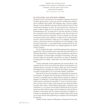 Cuando coloco cebo para ciervos,
no disparo sobre la primera cervatilla que se acerque
a olisquear, sino que espero a que se haya
reunido toda la manada.
Otto von Bismarck, 1815-1898
CLAVES PARA ALCANZAR EL PODER
¿Cuántas veces en la historia se ha repetido la siguiente situación?
Un líder agresivo lleva a cabo una serie de movimientos audaces
que le confieren gran poder. Sin embargo, poco a poco su poder
alcanza el punto máximo y pronto todos se vuelven contra él. Sus
numerosos enemigos se unen. En sus intentos por conservar el
poder, el líder se agota al ir en una dirección y en otra, hasta que
inevitablemente cae. La razón por la cual este esquema se reitera
tan a menudo es que la persona agresiva muy rara vez ejerce el
control total sobre una situación. Como no puede ver más que
unos pocos pasos hacia adelante, no logra ver las consecuencias
de este o aquel movimiento. Dado que se ve obligado, constante-
mente, a reaccionar ante los movimientos de sus enemigos, cada
vez más numerosos, y a las imprevistas consecuencias de sus
propias y drásticas reacciones, su energía agresiva se vuelve
contra él mismo.
En los ámbitos del poder, usted debe plantearse las siguientes
preguntas: ¿Qué sentido tiene moverme frenéticamente en
distintas direcciones, tratando de resolver problemas y derrotar a
mis enemigos, si nunca logro controlar la situación? ¿Por qué
siempre tengo que reaccionar a los hechos, en lugar de dirigirlos?
La respuesta es simple: usted tiene una idea equivocada del
poder.
Usted confunde acción agresiva con acción eficaz. Y la
mayoría de las veces la acción más eficaz es permanecer en
segundo plano, mantener la calma y dejar que otros terminen
frustrados por las trampas que usted les ha tendido, apuntando a
un poder-a largo plazo y no a un triunfo rápido e inmediato.
Recuerde: la esencia del poder es la capacidad de mantener
la iniciativa, de lograr que los demás reaccionen frente a sus
acciones y conseguir que sus adversarios y quienes lo rodean se
pongan a la defensiva. Cuando logre que los demás vayan hacia
usted, pronto controlará la situación. Y el que controla la situa-
ción es el que tiene el poder. Para alcanzar esta situación deben
suceder dos cosas: usted deberá aprender a dominar sus
emociones y a no actuar nunca bajo la influencia de la ira; pero
mientras tanto deberá jugar con la tendencia natural del ser
humano a reaccionar con ira cuando lo presionan o engañan. A
la larga, la capacidad de hacer que los demás vayan hacia usted
es un arma mucho más poderosa que cualquier otra herramienta
de agresión.
Analice de qué manera Talleyrand, el maestro de este arte,
104 I LEY N° 8
 