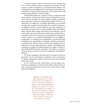 Cuando se aplica la táctica de hacer que el otro venga hacia
uno, a veces conviene darle a entender la maniobra. De esa
manera, cambia el engaño por una manipulación abierta. Las
ramificaciones psicológicas de esta forma de proceder son
profundas: la persona que logra que el otro vaya hacia ella
aparece como poderosa e inspira respeto.
Felipe Brunelleschi, el gran artista y arquitecto del
Renacimiento, cultivó el arte de hacer que los demás fueran a él,
como señal de su poder. En cierta ocasión lo habían contratado
para reparar la cúpula de la iglesia Santa María del Fiore, en
Florencia. Se trataba de un trabajo importante, que le daría
prestigio. Pero cuando los funcionarios de la ciudad contrataron a
un segundo hombre, Lorenzo Ghiberti, para que trabajara con
Brunelleschi, el gran artista se sintió ofendido. Sabía que Ghiberti
había obtenido aquel trabajo sólo gracias a sus relaciones, que no
haría nada y aun así se llevaría la mitad de los laureles. En un
momento crítico de la construcción, Brunelleschi comenzó de
pronto a padecer una misteriosa enfermedad. Se vio obligado a
suspender su trabajo pero tranquilizó a los funcionarios
diciéndoles que, como habían contratado a Ghiberti, éste podría
continuar solo. Pronto resultó evidente que Ghiberti era un
inepto total, y los funcionarios fueron a rogarle a Brunelleschi que
reanudara su trabajo. Brunelleschi ignoró sus ruegos e insistió en
que Ghiberti debía terminar el proyecto. Por último sus emplea-
dores se dieron cuenta de cuál era el problema y despidieron a
Ghiberti.
En forma milagrosa, Brunelleschi se recuperó al cabo de
pocos días. No tuvo necesidad de manifestar su ira ni de ponerse
en ridículo; simplemente aplicó la táctica de "hacer que los demás
vayan hacia usted".
Si, en un momento dado, usted insiste, por amor propio y por
conservar su dignidad, en que los demás deben ir hacia usted y lo
logra, seguirán haciéndolo en el futuro, aun cuando usted no haga
nada para obligarlos.
Imagen: La trampa para
osos cubierta de miel. El caza-
dor de osos no persigue a su
presa. Un oso que se sabe perse-
guido resulta casi imposible de
atrapar y, en caso de ser acorrala-
do, su ferocidad es increíble. Lo
que hace el cazador es tender
trampas cubiertas de miel. No se
agota ni arriesga su vida en la
persecución de su presa. Só-
lo pone el cebo y espera.
LEY N° 8 I 107
 