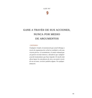 LEY N°
9
GANE A TRAVÉS DE SUS ACCIONES,
NUNCA POR MEDIO
DE ARGUMENTOS
CRITERIO
Cualquier triunfo circunstancial que usted obtenga a
través de argumentación verbal en realidad es sólo una
victoria pírrica: el resentimiento y la mala voluntad que
así genera son más intensos y duraderos que cualquier
acuerdo momentáneo que haya logrado. Es mucho más
eficaz lograr la coincidencia de otros con usted a través
de sus acciones, sin decir palabra alguna. No explique;
demuestre.
109
 